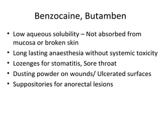 Benzocaine, Butamben
• Low aqueous solubility – Not absorbed from
mucosa or broken skin
• Long lasting anaesthesia without systemic toxicity
• Lozenges for stomatitis, Sore throat
• Dusting powder on wounds/ Ulcerated surfaces
• Suppositories for anorectal lesions
 