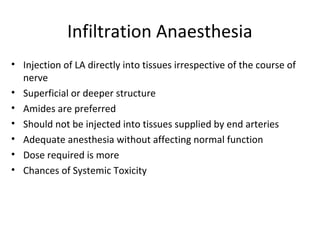 Infiltration Anaesthesia
• Injection of LA directly into tissues irrespective of the course of
nerve
• Superficial or deeper structure
• Amides are preferred
• Should not be injected into tissues supplied by end arteries
• Adequate anesthesia without affecting normal function
• Dose required is more
• Chances of Systemic Toxicity
 