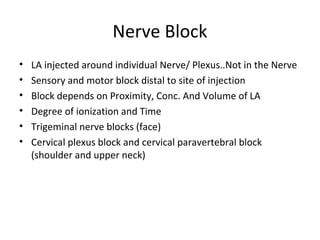 Nerve Block
• LA injected around individual Nerve/ Plexus..Not in the Nerve
• Sensory and motor block distal to site of injection
• Block depends on Proximity, Conc. And Volume of LA
• Degree of ionization and Time
• Trigeminal nerve blocks (face)
• Cervical plexus block and cervical paravertebral block
(shoulder and upper neck)
 