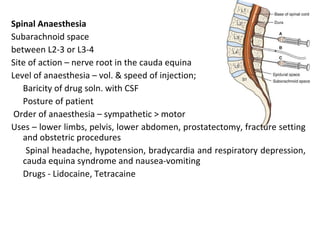 Spinal Anaesthesia
Subarachnoid space
between L2-3 or L3-4
Site of action – nerve root in the cauda equina
Level of anaesthesia – vol. & speed of injection;
Baricity of drug soln. with CSF
Posture of patient
Order of anaesthesia – sympathetic > motor
Uses – lower limbs, pelvis, lower abdomen, prostatectomy, fracture setting
and obstetric procedures
Spinal headache, hypotension, bradycardia and respiratory depression,
cauda equina syndrome and nausea-vomiting
Drugs - Lidocaine, Tetracaine
 