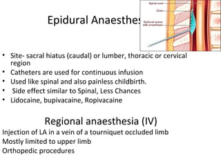 Epidural Anaesthesia
• Site- sacral hiatus (caudal) or lumber, thoracic or cervical
region
• Catheters are used for continuous infusion
• Used like spinal and also painless childbirth.
• Side effect similar to Spinal, Less Chances
• Lidocaine, bupivacaine, Ropivacaine
Regional anaesthesia (IV)
Injection of LA in a vein of a tourniquet occluded limb
Mostly limited to upper limb
Orthopedic procedures
 