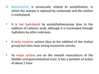B. Bethanechol: is structurally related to acetylcholine, in
which the acetate is replaced by carbamate and the choline
is methylated.
• It is not hydrolyzed by acetylcholinesterase (due to the
addition of carbonic acid), although it is inactivated through
hydrolysis by other esterases.
• It lacks nicotinic actions (due to the addition of the methyl
group) but does have strong muscarinic activity.
• Its major actions are on the smooth musculature of the
bladder and gastrointestinal tract. It has a duration of action
of about 1 hour.
 