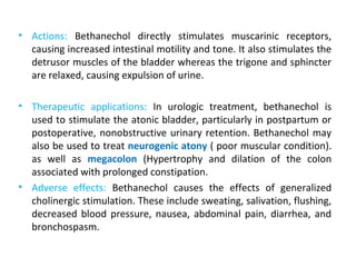 • Actions: Bethanechol directly stimulates muscarinic receptors,
causing increased intestinal motility and tone. It also stimulates the
detrusor muscles of the bladder whereas the trigone and sphincter
are relaxed, causing expulsion of urine.
• Therapeutic applications: In urologic treatment, bethanechol is
used to stimulate the atonic bladder, particularly in postpartum or
postoperative, nonobstructive urinary retention. Bethanechol may
also be used to treat neurogenic atony ( poor muscular condition).
as well as megacolon (Hypertrophy and dilation of the colon
associated with prolonged constipation.
• Adverse effects: Bethanechol causes the effects of generalized
cholinergic stimulation. These include sweating, salivation, flushing,
decreased blood pressure, nausea, abdominal pain, diarrhea, and
bronchospasm.
 