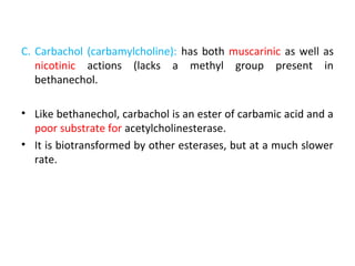 C. Carbachol (carbamylcholine): has both muscarinic as well as
nicotinic actions (lacks a methyl group present in
bethanechol.
• Like bethanechol, carbachol is an ester of carbamic acid and a
poor substrate for acetylcholinesterase.
• It is biotransformed by other esterases, but at a much slower
rate.
 