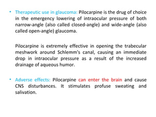 • Therapeutic use in glaucoma: Pilocarpine is the drug of choice
in the emergency lowering of intraocular pressure of both
narrow-angle (also called closed-angle) and wide-angle (also
called open-angle) glaucoma.
Pilocarpine is extremely effective in opening the trabecular
meshwork around Schlemm's canal, causing an immediate
drop in intraocular pressure as a result of the increased
drainage of aqueous humor.
• Adverse effects: Pilocarpine can enter the brain and cause
CNS disturbances. It stimulates profuse sweating and
salivation.
 