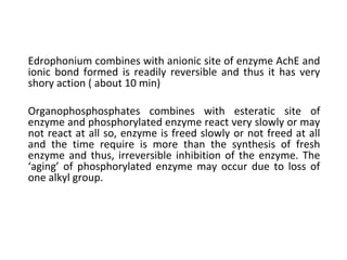 Edrophonium combines with anionic site of enzyme AchE and
ionic bond formed is readily reversible and thus it has very
shory action ( about 10 min)
Organophosphosphates combines with esteratic site of
enzyme and phosphorylated enzyme react very slowly or may
not react at all so, enzyme is freed slowly or not freed at all
and the time require is more than the synthesis of fresh
enzyme and thus, irreversible inhibition of the enzyme. The
‘aging’ of phosphorylated enzyme may occur due to loss of
one alkyl group.
 