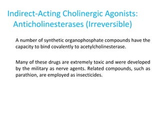 Indirect-Acting Cholinergic Agonists:
Anticholinesterases (Irreversible)
A number of synthetic organophosphate compounds have the
capacity to bind covalently to acetylcholinesterase.
Many of these drugs are extremely toxic and were developed
by the military as nerve agents. Related compounds, such as
parathion, are employed as insecticides.
 
