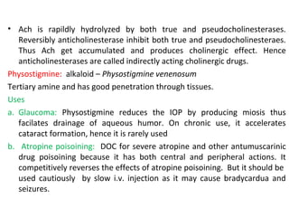 • Ach is rapildly hydrolyzed by both true and pseudocholinesterases.
Reversibly anticholinesterase inhibit both true and pseudocholinesteraes.
Thus Ach get accumulated and produces cholinergic effect. Hence
anticholinesterases are called indirectly acting cholinergic drugs.
Physostigmine: alkaloid – Physostigmine venenosum
Tertiary amine and has good penetration through tissues.
Uses
a. Glaucoma: Physostigmine reduces the IOP by producing miosis thus
facilates drainage of aqueous humor. On chronic use, it accelerates
cataract formation, hence it is rarely used
b. Atropine poisoining: DOC for severe atropine and other antumuscarinic
drug poisoining because it has both central and peripheral actions. It
competitively reverses the effects of atropine poisoining. But it should be
used cautiously by slow i.v. injection as it may cause bradycardua and
seizures.
 