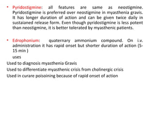 • Pyridostigmine: all features are same as neostigmine.
Pyridostigmine is preferred over neostigmine in myasthenia gravis.
It has longer duration of action and can be given twice daily in
sustaianed release form. Even though pyridostigmine is less potent
than neostigmine, it is better tolerated by myasthenic patients.
• Edrophonium: quaternary ammonium compound. On i.v.
administration it has rapid onset but shorter duration of action (5-
15 min )
uses
Used to diagnosis myasthenia Gravis
Used to differentiate myasthenic crisis from cholinergic crisis
Used in curare poisoining because of rapid onset of action
 