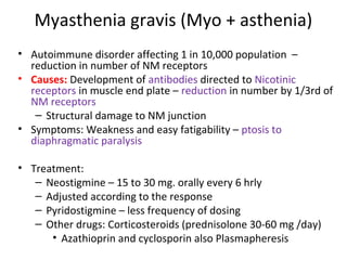 Myasthenia gravis (Myo + asthenia)
• Autoimmune disorder affecting 1 in 10,000 population –
reduction in number of NM receptors
• Causes: Development of antibodies directed to Nicotinic
receptors in muscle end plate – reduction in number by 1/3rd of
NM receptors
– Structural damage to NM junction
• Symptoms: Weakness and easy fatigability – ptosis to
diaphragmatic paralysis
• Treatment:
– Neostigmine – 15 to 30 mg. orally every 6 hrly
– Adjusted according to the response
– Pyridostigmine – less frequency of dosing
– Other drugs: Corticosteroids (prednisolone 30-60 mg /day)
• Azathioprin and cyclosporin also Plasmapheresis
 