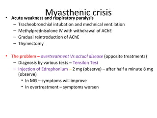 Myasthenic crisis• Acute weakness and respiratory paralysis
– Tracheobronchial intubation and mechnical ventilation
– Methylprednisolone IV with withdrawal of AChE
– Gradual reintroduction of AChE
– Thymectomy
• The problem – overtreatment Vs actual disease (opposite treatments)
– Diagnosis by various tests – Tensilon Test
– Injection of Edrophonium – 2 mg (observe) – after half a minute 8 mg
(observe)
• In MG – symptoms will improve
• In overtreatment – symptoms worsen
 