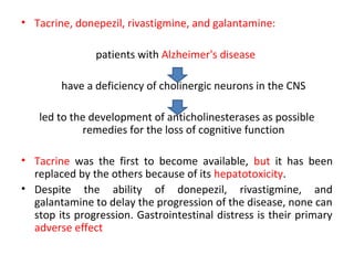 • Tacrine, donepezil, rivastigmine, and galantamine:
patients with Alzheimer's disease
have a deficiency of cholinergic neurons in the CNS
led to the development of anticholinesterases as possible
remedies for the loss of cognitive function
• Tacrine was the first to become available, but it has been
replaced by the others because of its hepatotoxicity.
• Despite the ability of donepezil, rivastigmine, and
galantamine to delay the progression of the disease, none can
stop its progression. Gastrointestinal distress is their primary
adverse effect
 