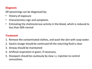 Diagnosis
OP poisoinings can be diagnosed by:
• History of exposure
• Characteristics sign and symptoms
• Estimating the cholinesterase activity in the blood, which is reduced to
less than 50% normal
Treatment
1. Remove the contaminated clothes, and wash the skin with soap water.
2. Gastric lavage should be continued till the returning fluid is clear
3. Airway should be maintained
4. Artificial respiration in given, if necessary.
5. Diazepam should be cautiously by slow i.v. injection to control
convuslions.
 