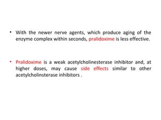 • With the newer nerve agents, which produce aging of the
enzyme complex within seconds, pralidoxime is less effective.
• Pralidoxime is a weak acetylcholinesterase inhibitor and, at
higher doses, may cause side effects similar to other
acetylcholinsterase inhibitors .
 