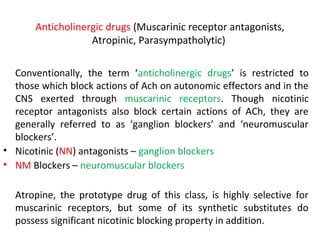 Anticholinergic drugs (Muscarinic receptor antagonists,
Atropinic, Parasympatholytic)
Conventionally, the term ‘anticholinergic drugs’ is restricted to
those which block actions of Ach on autonomic effectors and in the
CNS exerted through muscarinic receptors. Though nicotinic
receptor antagonists also block certain actions of ACh, they are
generally referred to as ‘ganglion blockers’ and ‘neuromuscular
blockers’.
• Nicotinic (NN) antagonists – ganglion blockers
• NM Blockers – neuromuscular blockers
Atropine, the prototype drug of this class, is highly selective for
muscarinic receptors, but some of its synthetic substitutes do
possess significant nicotinic blocking property in addition.
 