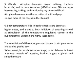 5. Glands: Atropine decreases sweat, salivary, tracheo-
bronchial, and lacrimal secretion (M3-blockade). Skin and eyes
become dry, talking, and swallowing my be very difficult.
Atropine decreases less the secretion of acid and pep-
sin and more of the mucus in the stomach.
6. Body temperature: Rise in body temperature occurs at
higher doses, and is due to both inhibition of sweating as well
as stimulation of the temperature regulating centre in the
hypothalamus. Children are highly susceptible.
The sensitivity of different organs and tissues to atropine varies
and can be graded as—
Saliva, sweat, bronchial secretion > eye, bronchial muscle, heart
> smooth muscle of intestine, bladder > gastric glands and
smooth muscle.
 