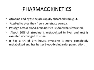 PHARMACOKINETICS
• Atropine and hyoscine are rapidly absorbed from g.i.t.
• Applied to eyes they freely penetrate cornea.
• Passage across blood-brain barrier is somewhat restricted.
• About 50% of atropine is metabolized in liver and rest is
excreted unchanged in urine.
• It has a t½ of 3–4 hours. Hyoscine is more completely
metabolized and has better blood-brainbarrier penetration.
 