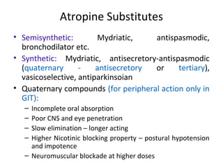 Atropine Substitutes
• Semisynthetic: Mydriatic, antispasmodic,
bronchodilator etc.
• Synthetic: Mydriatic, antisecretory-antispasmodic
(quaternary - antisecretory or tertiary),
vasicoselective, antiparkinsoian
• Quaternary compounds (for peripheral action only in
GIT):
– Incomplete oral absorption
– Poor CNS and eye penetration
– Slow elimination – longer acting
– Higher Nicotinic blocking property – postural hypotension
and impotence
– Neuromuscular blockade at higher doses
 