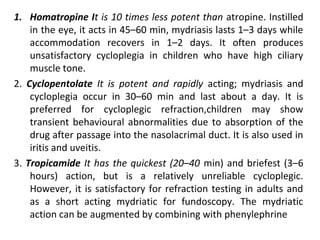 1. Homatropine It is 10 times less potent than atropine. Instilled
in the eye, it acts in 45–60 min, mydriasis lasts 1–3 days while
accommodation recovers in 1–2 days. It often produces
unsatisfactory cycloplegia in children who have high ciliary
muscle tone.
2. Cyclopentolate It is potent and rapidly acting; mydriasis and
cycloplegia occur in 30–60 min and last about a day. It is
preferred for cycloplegic refraction,children may show
transient behavioural abnormalities due to absorption of the
drug after passage into the nasolacrimal duct. It is also used in
iritis and uveitis.
3. Tropicamide It has the quickest (20–40 min) and briefest (3–6
hours) action, but is a relatively unreliable cycloplegic.
However, it is satisfactory for refraction testing in adults and
as a short acting mydriatic for fundoscopy. The mydriatic
action can be augmented by combining with phenylephrine
 