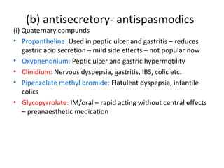 (b) antisecretory- antispasmodics
(i) Quaternary compunds
• Propantheline: Used in peptic ulcer and gastritis – reduces
gastric acid secretion – mild side effects – not popular now
• Oxyphenonium: Peptic ulcer and gastric hypermotility
• Clinidium: Nervous dyspepsia, gastritis, IBS, colic etc.
• Pipenzolate methyl bromide: Flatulent dyspepsia, infantile
colics
• Glycopyrrolate: IM/oral – rapid acting without central effects
– preanaesthetic medication
 