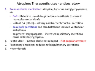 Atropine: Therapeutic uses - antisecretory
1. Preanaesthetic medication: atropine, hyoscine and glycopyrrolate
etc.
– Defn.: Refers to use of drugs before anaesthesia to make it
more pleasant and safe
– Irritant GA (ether) – salivary and tracheobronchial secretion
– To reduce secretions and also halothane induced ventricular
arrhythmia
– To prevent laryngospasm – increased respiratory secretions
cause reflex laryngospasm
1. Peptic ulcer: – Gastric phase not reduced – Not popular anymore
2. Pulmonary embolism: reduces reflex pulmonary secretions
3. Hyperhidrosis
 