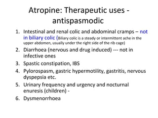 Atropine: Therapeutic uses -
antispasmodic
1. Intestinal and renal colic and abdominal cramps – not
in biliary colic (Biliary colic is a steady or intermittent ache in the
upper abdomen, usually under the right side of the rib cage)
2. Diarrhoea (nervous and drug induced) --- not in
infective ones
3. Spastic constipation, IBS
4. Pylorospasm, gastric hypermotility, gastritis, nervous
dyspepsia etc.
5. Urinary frequency and urgency and nocturnal
enuresis (children) -
6. Dysmenorrhoea
 