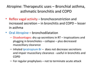 Atropine: Therapeutic uses – Bronchial asthma,
asthmatic bronchitis and COPD
• Reflex vagal activity – bronchoconstriction and
increased secretion – in bronchitis and COPD – lesser
in asthma
• Oral Atropine – bronchodilatation
– Disadvantages: dry up secretions in RT – inspissations and
plugging in bronchioles – collapse – plus decreased
mucocilliary clearance
– Inhaled Ipratropium Br – does not decrease secretions
and impair mucociliary clearance - useful in bronchitis and
COPD
– For regular prophylaxis – not to terminate acute attack
 
