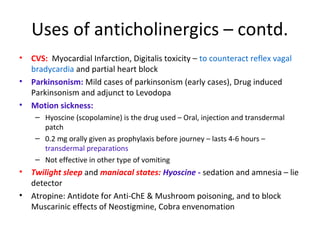Uses of anticholinergics – contd.
• CVS: Myocardial Infarction, Digitalis toxicity – to counteract reflex vagal
bradycardia and partial heart block
• Parkinsonism: Mild cases of parkinsonism (early cases), Drug induced
Parkinsonism and adjunct to Levodopa
• Motion sickness:
– Hyoscine (scopolamine) is the drug used – Oral, injection and transdermal
patch
– 0.2 mg orally given as prophylaxis before journey – lasts 4-6 hours –
transdermal preparations
– Not effective in other type of vomiting
• Twilight sleep and maniacal states: Hyoscine - sedation and amnesia – lie
detector
• Atropine: Antidote for Anti-ChE & Mushroom poisoning, and to block
Muscarinic effects of Neostigmine, Cobra envenomation
 