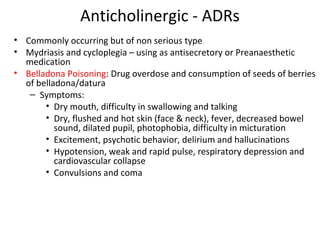 Anticholinergic - ADRs
• Commonly occurring but of non serious type
• Mydriasis and cycloplegia – using as antisecretory or Preanaesthetic
medication
• Belladona Poisoning: Drug overdose and consumption of seeds of berries
of belladona/datura
– Symptoms:
• Dry mouth, difficulty in swallowing and talking
• Dry, flushed and hot skin (face & neck), fever, decreased bowel
sound, dilated pupil, photophobia, difficulty in micturation
• Excitement, psychotic behavior, delirium and hallucinations
• Hypotension, weak and rapid pulse, respiratory depression and
cardiovascular collapse
• Convulsions and coma
 