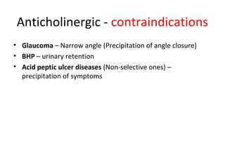 Anticholinergic - contraindications
• Glaucoma – Narrow angle (Precipitation of angle closure)
• BHP – urinary retention
• Acid peptic ulcer diseases (Non-selective ones) –
precipitation of symptoms
 