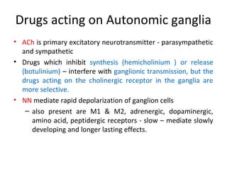 Drugs acting on Autonomic ganglia
• ACh is primary excitatory neurotransmitter - parasympathetic
and sympathetic
• Drugs which inhibit synthesis (hemicholinium ) or release
(botulinium) – interfere with ganglionic transmission, but the
drugs acting on the cholinergic receptor in the ganglia are
more selective.
• NN mediate rapid depolarization of ganglion cells
– also present are M1 & M2, adrenergic, dopaminergic,
amino acid, peptidergic receptors - slow – mediate slowly
developing and longer lasting effects.
 