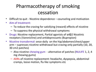 Pharmacotherapy of smoking
cessation
• Difficult to quit - Nicotine dependence – counseling and motivation
• Aim of treatment:
– To reduce the craving for satisfying (reward) effects of nicotine
– To suppress the physical withdrawal symptoms
• Drugs: Nicotine replacement, Partial agonists of α4β2 Nicotinic
receptors (Varenicline) and antidepressants (Bupropion)
• Nicotine transdermal: once daily on the hip/abdomen/chest/upper
arm – supresses nicotine withdrawal but craving only partially (10, 20,
30 cm2 patches)
– Also nicotine chewing gum - alternative of patches (NULIFE 1, 2, 4
mg chewing gums)
– ADRs of nicotine replacement: headache, dyspepsia, abdominal
cramps, loose motion, flu like symptoms etc
 