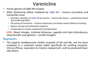 Varenicline
• Partial agonists of α4β2 NR receptor
• MOA: Reinforcing effects mediated by α4β2 NR – nucleus accumbens and
mesolimbic areas
– Normally, activation of α4β2 NR by nicotine – induces DA release – satisfaction/reward
and reinforcing effect
– PA activity of varenicline - nicotine substitution, but blocks reward effects of smoking
– Reduce craving and withdrawal symptoms
– Comparable to nicotine replacement and Bupropion
ADRs: Mood changes, irrational behaviour, appetite and taste disturbances,
sleep disorder and agitation – suicidal thoughts
Bupropion:
• This atypical antidepressant inhibits reuptake of DA and NA, and has been
marketed as a sustained release tablet specifically for smoking cessation.
Clinical efficacy- equivalent to nicotine replacement, and has produced fewer
side effects
 
