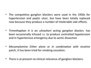 • The competitive ganglion blockers were used in the 1950s for
hypertension and peptic ulcer, but have been totally replaced
now because they produce a number of intolerable side effects.
• Trimethaphan It is an ultrashort acting ganglion blocker; has
been occasionally infused i.v. to produce controlled hypotension
and in hypertensive emergency due to aortic dissection
• Mecamylamine Either alone or in combination with nicotine
patch, it has been tried for smoking cessation.
• There is at present no clinical relevance of ganglion blockers.
 