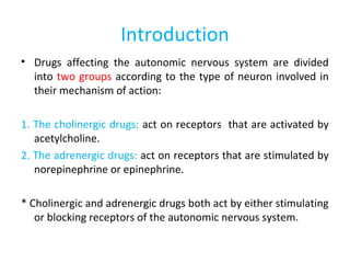 Introduction
• Drugs affecting the autonomic nervous system are divided
into two groups according to the type of neuron involved in
their mechanism of action:
1. The cholinergic drugs: act on receptors that are activated by
acetylcholine.
2. The adrenergic drugs: act on receptors that are stimulated by
norepinephrine or epinephrine.
* Cholinergic and adrenergic drugs both act by either stimulating
or blocking receptors of the autonomic nervous system.
 