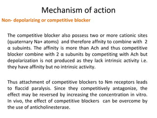 Mechanism of action
Non- depolarizing or competitive blocker
The competitive blocker also possess two or more cationic sites
(quaternary Na+ atoms) and therefore affnity to combine with 2
α subuints. The affinity is more than Ach and thus competitive
blocker combine with 2 α subunits by competiting with Ach but
depolarization is not produced as they lack intrinsic activity i.e.
they have affinity but no intrinsic activity.
Thus attachment of competitive blockers to Nm receptors leads
to flaccid paralysis. Since they competitively antagonize, the
effect may be reversed by increasing the concentration in vitro.
In vivo, the effect of competitive blockers can be overcome by
the use of anticholinesterase.
 