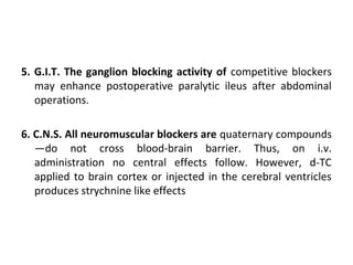 5. G.I.T. The ganglion blocking activity of competitive blockers
may enhance postoperative paralytic ileus after abdominal
operations.
6. C.N.S. All neuromuscular blockers are quaternary compounds
—do not cross blood-brain barrier. Thus, on i.v.
administration no central effects follow. However, d-TC
applied to brain cortex or injected in the cerebral ventricles
produces strychnine like effects
 