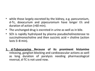• while those largely excreted by the kidney, e.g. pancuronium,
d-Tc, doxacurium and pipecuronium have longer t½ and
duration of action (>60 min).
• The unchanged drug is excreted in urine as well as in bile.
• SCh is rapidly hydrolysed by plasma pseudocholinesterase to
succinylmonocholine and then succinic acid + choline (action
lasts 5–8 min).
1. d-Tubocurarine Because of its prominent histamine
releasing, ganglion blocking and cardiovascular actions as well
as long duration of paralysis needing pharmacological
reversal, d-TC is not used now.
 