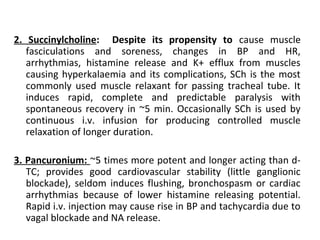 2. Succinylcholine: Despite its propensity to cause muscle
fasciculations and soreness, changes in BP and HR,
arrhythmias, histamine release and K+ efflux from muscles
causing hyperkalaemia and its complications, SCh is the most
commonly used muscle relaxant for passing tracheal tube. It
induces rapid, complete and predictable paralysis with
spontaneous recovery in ~5 min. Occasionally SCh is used by
continuous i.v. infusion for producing controlled muscle
relaxation of longer duration.
3. Pancuronium: ~5 times more potent and longer acting than d-
TC; provides good cardiovascular stability (little ganglionic
blockade), seldom induces flushing, bronchospasm or cardiac
arrhythmias because of lower histamine releasing potential.
Rapid i.v. injection may cause rise in BP and tachycardia due to
vagal blockade and NA release.
 