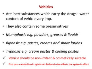 Vehicles
• Are inert substances which carry the drugs : water
content of vehicle very imp.
• They also contain some preservatives
• Monophasic e.g. powders, greases & liquids
• Biphasic e.g. pastes, creams and shake lotions
• Triphasic e.g. cream pastes & cooling pastes
 Vehicle should be non-irritant & cosmetically suitable
 First pass metabolism in epidermis & dermis also affects the systemic effect
 