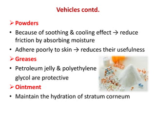 Powders
• Because of soothing & cooling effect → reduce
friction by absorbing moisture
• Adhere poorly to skin → reduces their usefulness
Greases
• Petroleum jelly & polyethylene
glycol are protective
Ointment
• Maintain the hydration of stratum corneum
Vehicles contd.
 