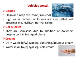 Liquids
• Clean and keep the lesion/skin cool
• High water content of lotions are also called wet
dressings e.g. KMNO4, normal saline
Gel & jellies
• They are semisolid due to addition of polymers
despite containing liquid phase
Creams
• Oil in water (o/w) type eg. Vanishing/aqueous cream
• Water in oil (w/o) type eg. Cold cream
Vehicles contd.
 