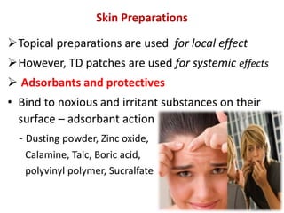 Skin Preparations
Topical preparations are used for local effect
However, TD patches are used for systemic effects
 Adsorbants and protectives
• Bind to noxious and irritant substances on their
surface – adsorbant action
- Dusting powder, Zinc oxide,
Calamine, Talc, Boric acid,
polyvinyl polymer, Sucralfate
 