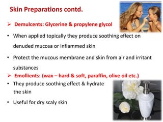  Demulcents: Glycerine & propylene glycol
• When applied topically they produce soothing effect on
denuded mucosa or inflammed skin
• Protect the mucous membrane and skin from air and irritant
substances
 Emollients: (wax – hard & soft, paraffin, olive oil etc.)
• They produce soothing effect & hydrate
the skin
• Useful for dry scaly skin
Skin Preparations contd.
 
