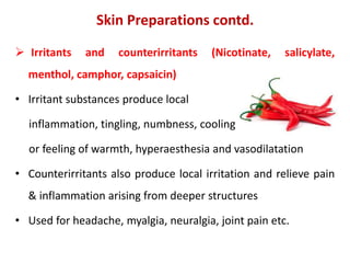  Irritants and counterirritants (Nicotinate, salicylate,
menthol, camphor, capsaicin)
• Irritant substances produce local
inflammation, tingling, numbness, cooling
or feeling of warmth, hyperaesthesia and vasodilatation
• Counterirritants also produce local irritation and relieve pain
& inflammation arising from deeper structures
• Used for headache, myalgia, neuralgia, joint pain etc.
Skin Preparations contd.
 