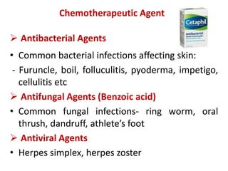  Antibacterial Agents
• Common bacterial infections affecting skin:
- Furuncle, boil, folluculitis, pyoderma, impetigo,
cellulitis etc
 Antifungal Agents (Benzoic acid)
• Common fungal infections- ring worm, oral
thrush, dandruff, athlete’s foot
 Antiviral Agents
• Herpes simplex, herpes zoster
Chemotherapeutic Agents
 