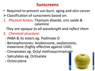 Sunscreens
• Required to prevent sun burn, aging and skin cancer
Classification of sunscreens based on:
1. Physical Action: Titanium dioxide, zinc oxide &
calamine
They are opaque to all wavelength and reflect them
2. Chemical structure:
- PABA & its esters eg. Padimate O
- Benzophenones: Avobenzone, oxybenzone,
mexenone (highly effective against UVA)
- Cinnamates eg. Octyl methoxycinnamate
- Salicylates eg. Octisalate
- Octocrylene
 