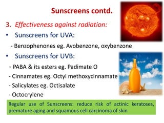 Sunscreens contd.
3. Effectiveness against radiation:
• Sunscreens for UVA:
- Benzophenones eg. Avobenzone, oxybenzone
• Sunscreens for UVB:
- PABA & its esters eg. Padimate O
- Cinnamates eg. Octyl methoxycinnamate
- Salicylates eg. Octisalate
- Octocrylene
Regular use of Sunscreens: reduce risk of actinic keratoses,
premature aging and squamous cell carcinoma of skin
 