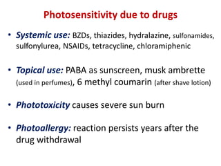 Photosensitivity due to drugs
• Systemic use: BZDs, thiazides, hydralazine, sulfonamides,
sulfonylurea, NSAIDs, tetracycline, chloramiphenic
• Topical use: PABA as sunscreen, musk ambrette
(used in perfumes), 6 methyl coumarin (after shave lotion)
• Phototoxicity causes severe sun burn
• Photoallergy: reaction persists years after the
drug withdrawal
 