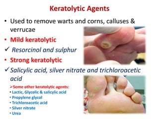 Keratolytic Agents
• Used to remove warts and corns, calluses &
verrucae
• Mild keratolytic
 Resorcinol and sulphur
• Strong keratolytic
Salicylic acid, silver nitrate and trichloroacetic
acid
Some other keratolytic agents:
• Lactic, Glycolic & salicylic acid
• Propylene glycol
• Trichloroacetic acid
• Silver nitrate
• Urea
 